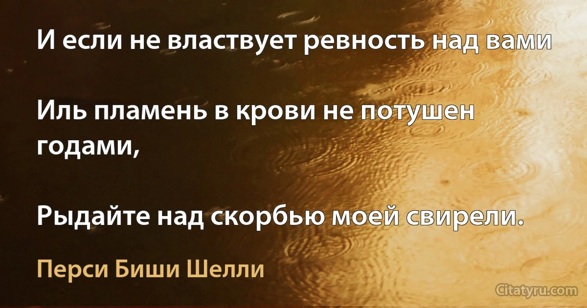 И если не властвует ревность над вами

Иль пламень в крови не потушен годами,

Рыдайте над скорбью моей свирели. (Перси Биши Шелли)