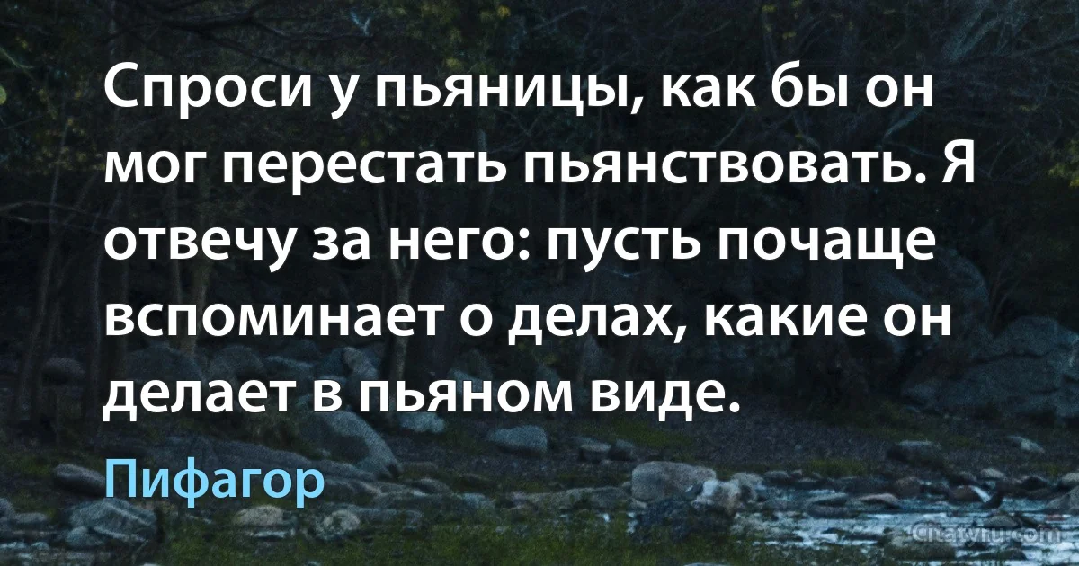 Спроси у пьяницы, как бы он мог перестать пьянствовать. Я отвечу за него: пусть почаще вспоминает о делах, какие он делает в пьяном виде. (Пифагор)