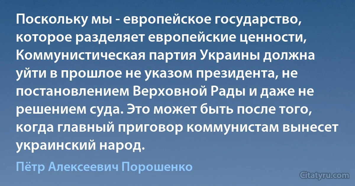 Поскольку мы - европейское государство, которое разделяет европейские ценности, Коммунистическая партия Украины должна уйти в прошлое не указом президента, не постановлением Верховной Рады и даже не решением суда. Это может быть после того, когда главный приговор коммунистам вынесет украинский народ. (Пётр Алексеевич Порошенко)