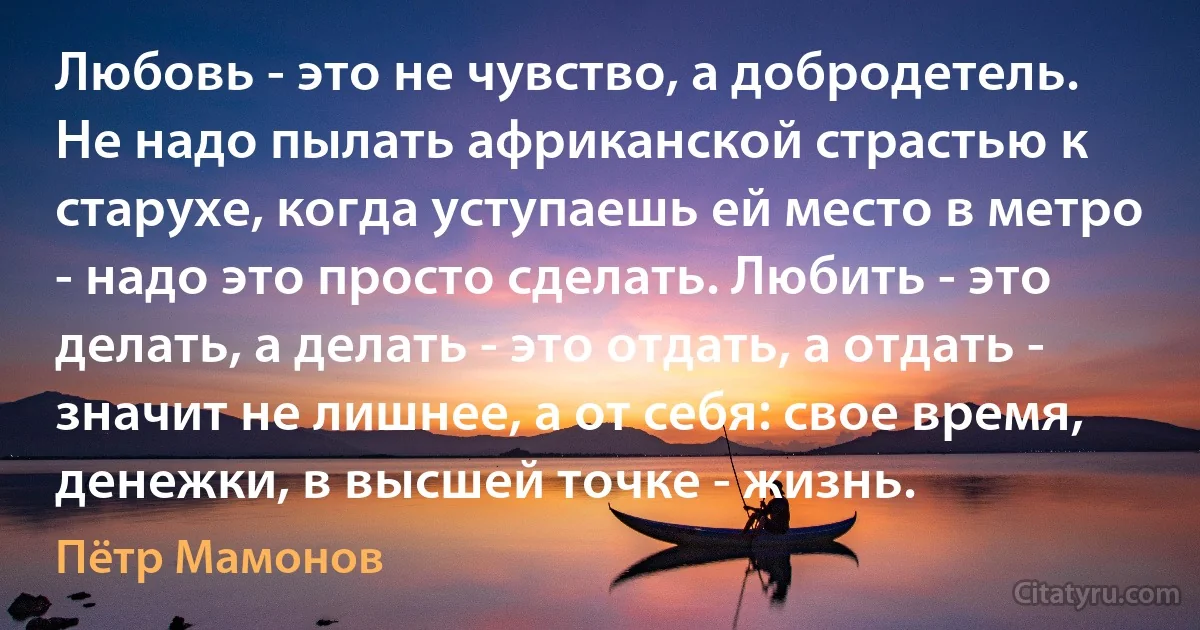 Любовь - это не чувство, а добродетель. Не надо пылать африканской страстью к старухе, когда уступаешь ей место в метро - надо это просто сделать. Любить - это делать, а делать - это отдать, а отдать - значит не лишнее, а от себя: свое время, денежки, в высшей точке - жизнь. (Пётр Мамонов)