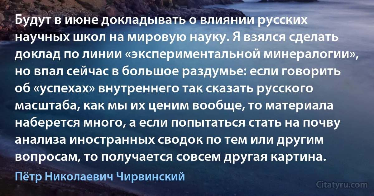 Будут в июне докладывать о влиянии русских научных школ на мировую науку. Я взялся сделать доклад по линии «экспериментальной минералогии», но впал сейчас в большое раздумье: если говорить об «успехах» внутреннего так сказать русского масштаба, как мы их ценим вообще, то материала наберется много, а если попытаться стать на почву анализа иностранных сводок по тем или другим вопросам, то получается совсем другая картина. (Пётр Николаевич Чирвинский)