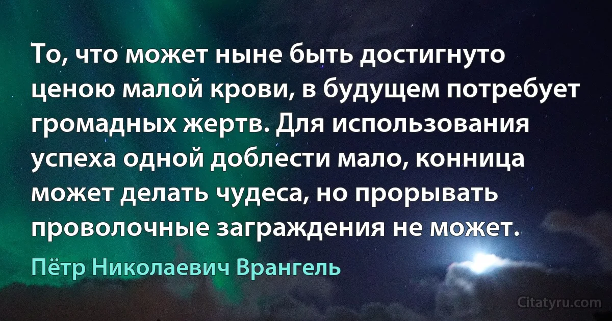 То, что может ныне быть достигнуто ценою малой крови, в будущем потребует громадных жертв. Для использования успеха одной доблести мало, конница может делать чудеса, но прорывать проволочные заграждения не может. (Пётр Николаевич Врангель)