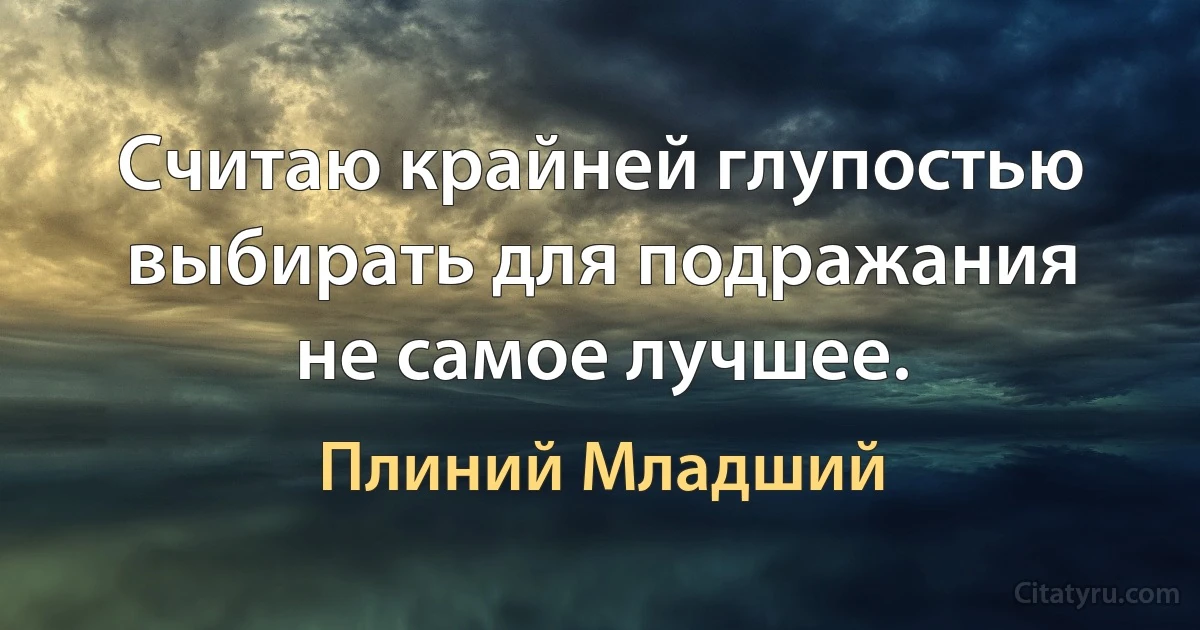 Считаю крайней глупостью выбирать для подражания не самое лучшее. (Плиний Младший)