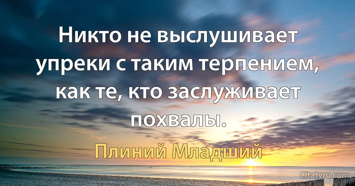 Никто не выслушивает упреки с таким терпением, как те, кто заслуживает похвалы. (Плиний Младший)