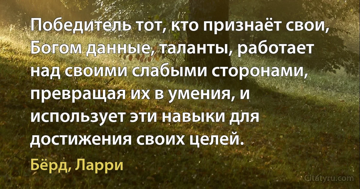 Победитель тот, кто признаёт свои, Богом данные, таланты, работает над своими слабыми сторонами, превращая их в умения, и использует эти навыки для достижения своих целей. (Бёрд, Ларри)