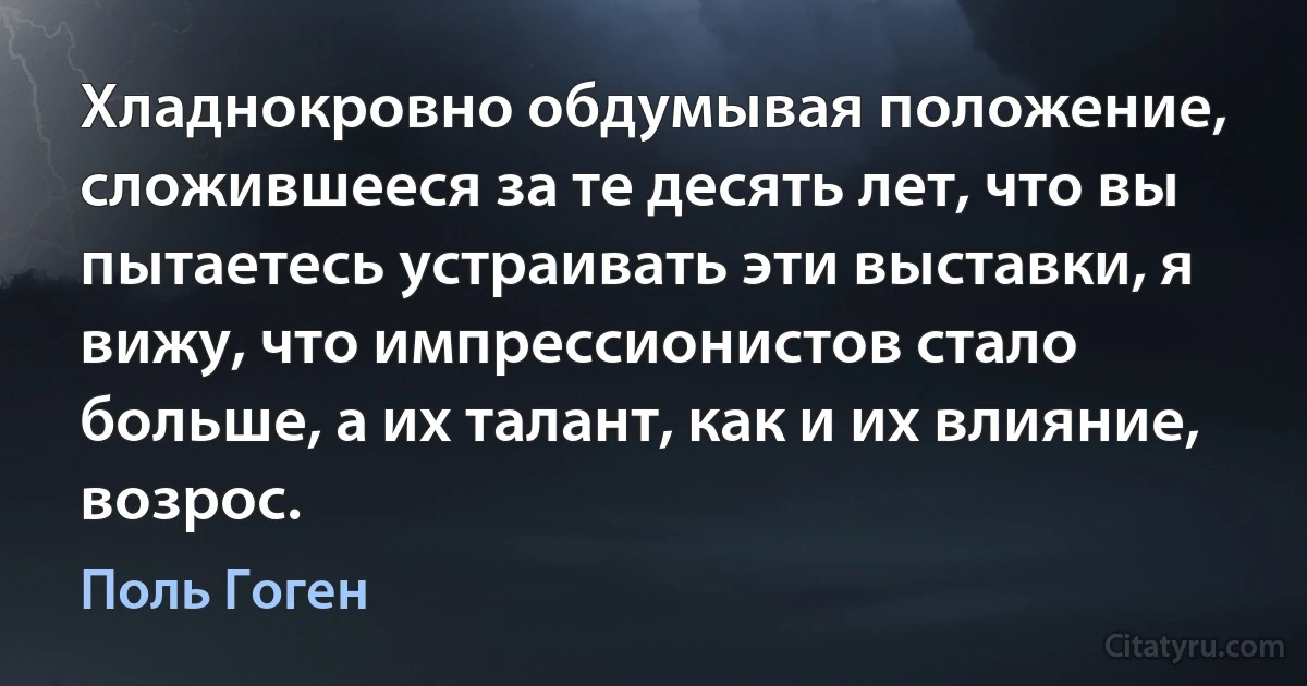 Хладнокровно обдумывая положение, сложившееся за те десять лет, что вы пытаетесь устраивать эти выставки, я вижу, что импрессионистов стало больше, а их талант, как и их влияние, возрос. (Поль Гоген)