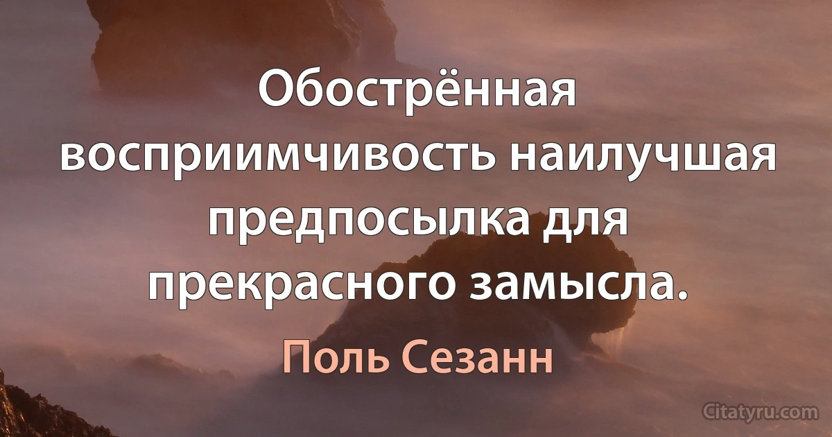 Обострённая восприимчивость наилучшая предпосылка для прекрасного замысла. (Поль Сезанн)