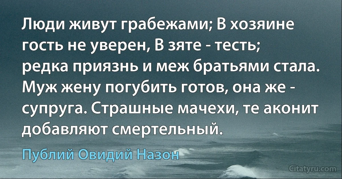 Люди живут грабежами; В хозяине гость не уверен, В зяте - тесть; редка приязнь и меж братьями стала. Муж жену погубить готов, она же - супруга. Страшные мачехи, те аконит добавляют смертельный. (Публий Овидий Назон)