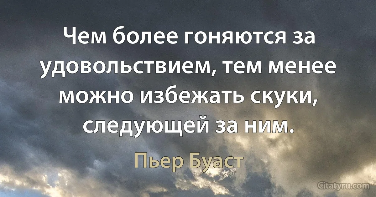 Чем более гоняются за удовольствием, тем менее можно избежать скуки, следующей за ним. (Пьер Буаст)