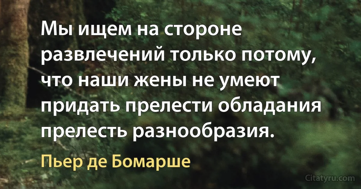 Мы ищем на стороне развлечений только потому, что наши жены не умеют придать прелести обладания прелесть разнообразия. (Пьер де Бомарше)