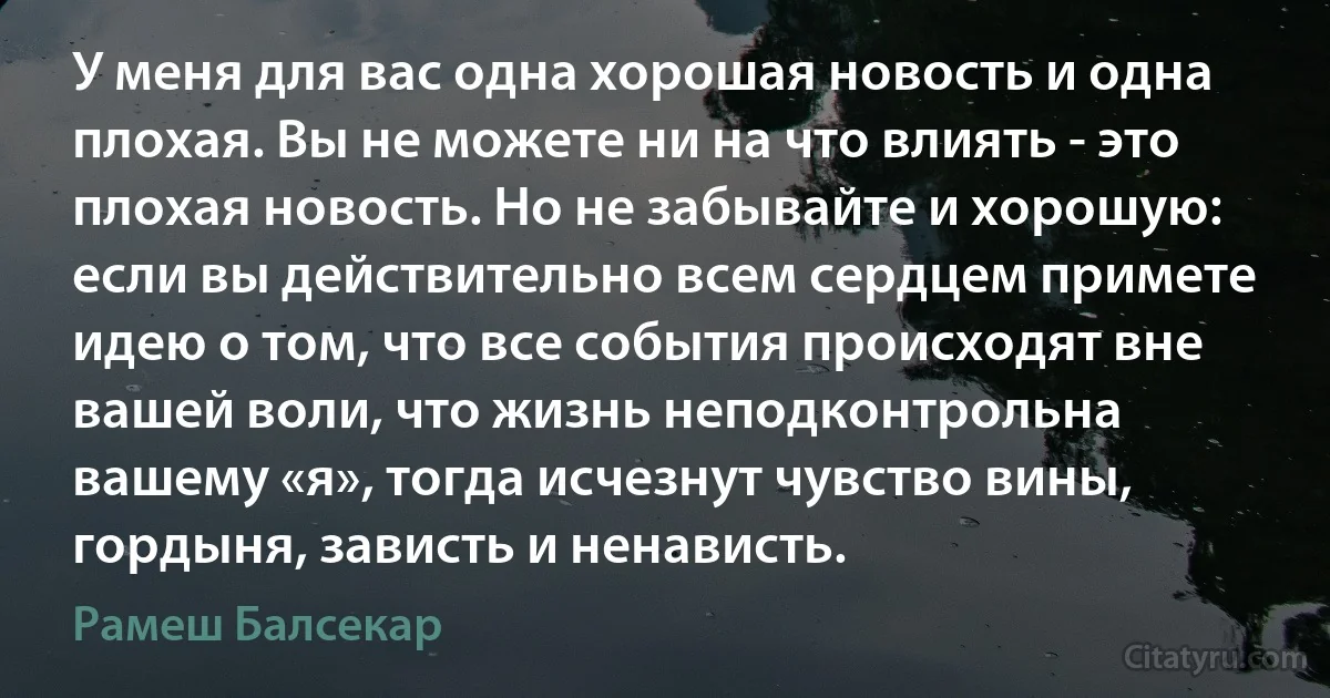 У меня для вас одна хорошая новость и одна плохая. Вы не можете ни на что влиять - это плохая новость. Но не забывайте и хорошую: если вы действительно всем сердцем примете идею о том, что все события происходят вне вашей воли, что жизнь неподконтрольна вашему «я», тогда исчезнут чувство вины, гордыня, зависть и ненависть. (Рамеш Балсекар)