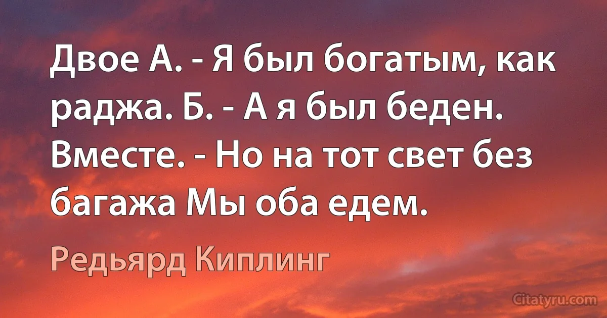 Двое А. - Я был богатым, как раджа. Б. - А я был беден. Вместе. - Но на тот свет без багажа Мы оба едем. (Редьярд Киплинг)