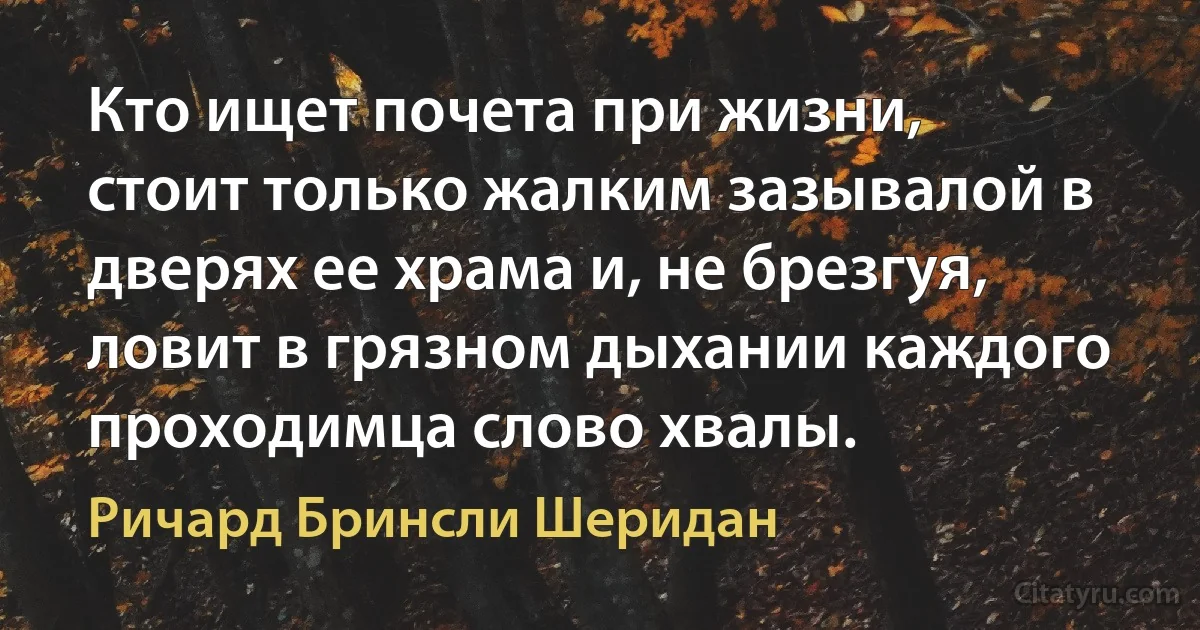 Кто ищет почета при жизни, стоит только жалким зазывалой в дверях ее храма и, не брезгуя, ловит в грязном дыхании каждого проходимца слово хвалы. (Ричард Бринсли Шеридан)