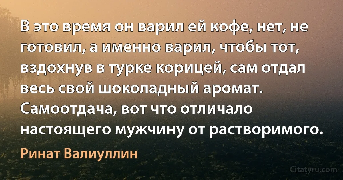 В это время он варил ей кофе, нет, не готовил, а именно варил, чтобы тот, вздохнув в турке корицей, сам отдал весь свой шоколадный аромат. Самоотдача, вот что отличало настоящего мужчину от растворимого. (Ринат Валиуллин)