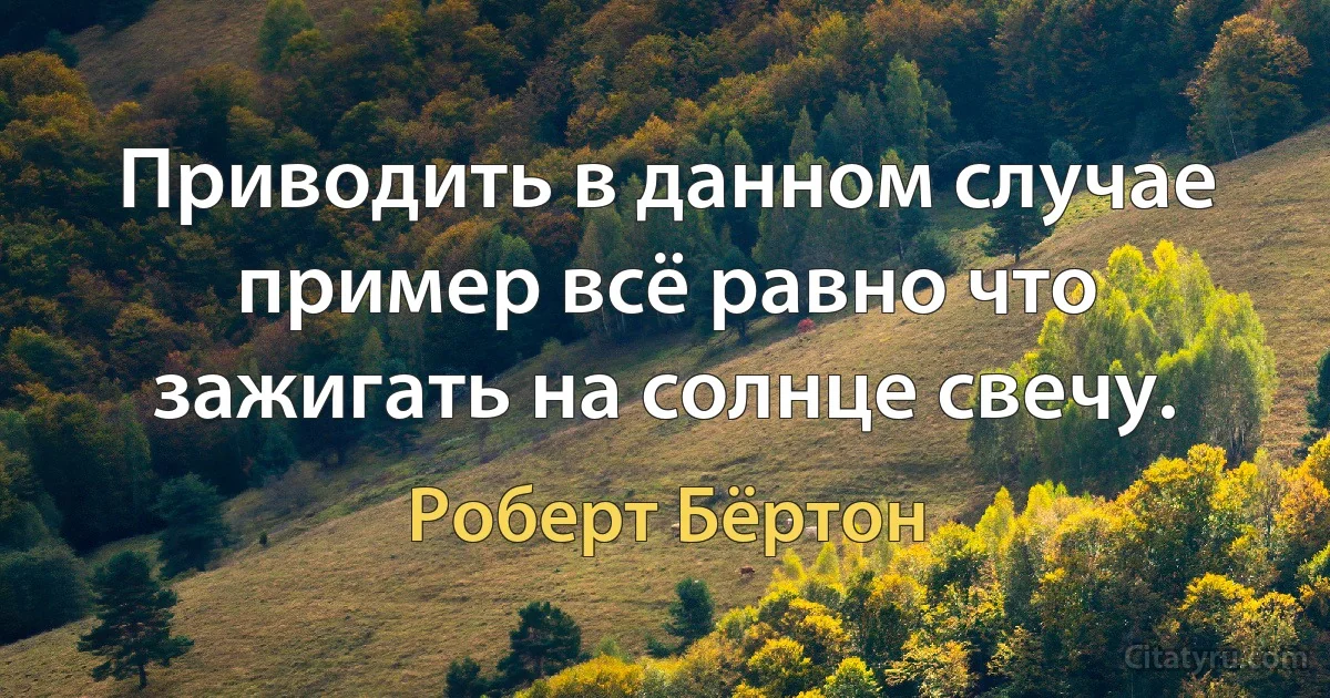 Приводить в данном случае пример всё равно что зажигать на солнце свечу. (Роберт Бёртон)