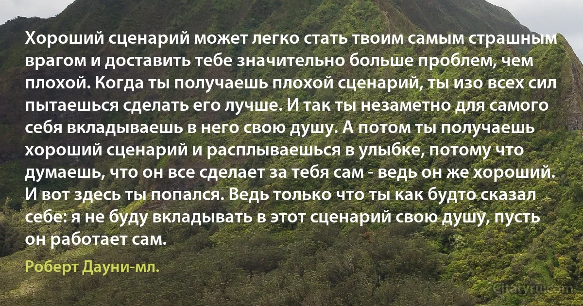 Хороший сценарий может легко стать твоим самым страшным врагом и доставить тебе значительно больше проблем, чем плохой. Когда ты получаешь плохой сценарий, ты изо всех сил пытаешься сделать его лучше. И так ты незаметно для самого себя вкладываешь в него свою душу. А потом ты получаешь хороший сценарий и расплываешься в улыбке, потому что думаешь, что он все сделает за тебя сам - ведь он же хороший. И вот здесь ты попался. Ведь только что ты как будто сказал себе: я не буду вкладывать в этот сценарий свою душу, пусть он работает сам. (Роберт Дауни-мл.)