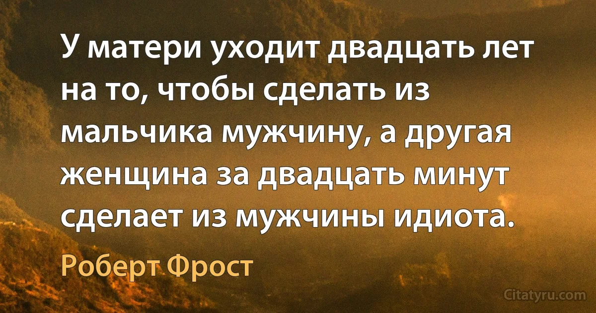 У матери уходит двадцать лет на то, чтобы сделать из мальчика мужчину, а другая женщина за двадцать минут сделает из мужчины идиота. (Роберт Фрост)