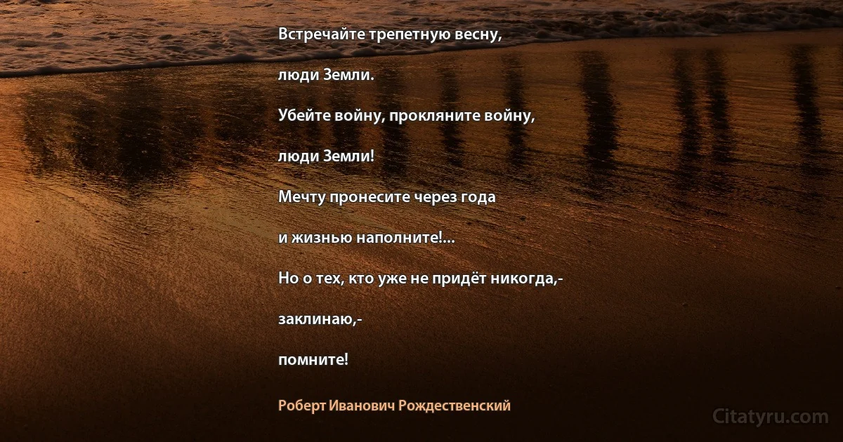 Встречайте трепетную весну,

люди Земли.

Убейте войну, прокляните войну,

люди Земли!

Мечту пронесите через года

и жизнью наполните!...

Но о тех, кто уже не придёт никогда,-

заклинаю,-

помните! (Роберт Иванович Рождественский)