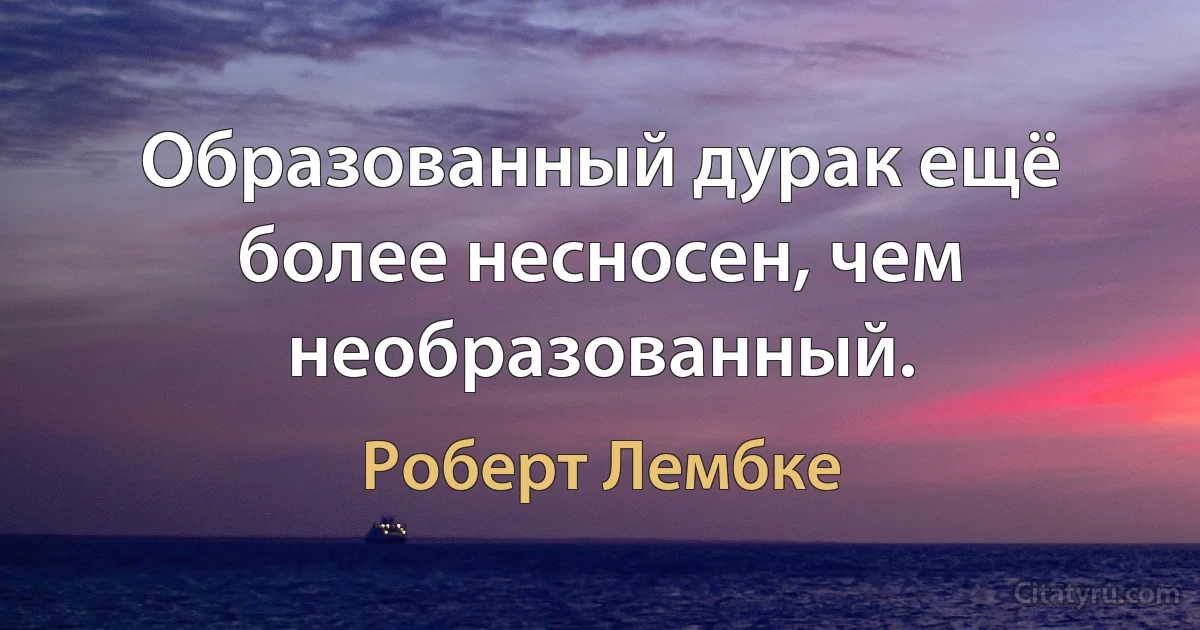 Образованный дурак ещё более несносен, чем необразованный. (Роберт Лембке)