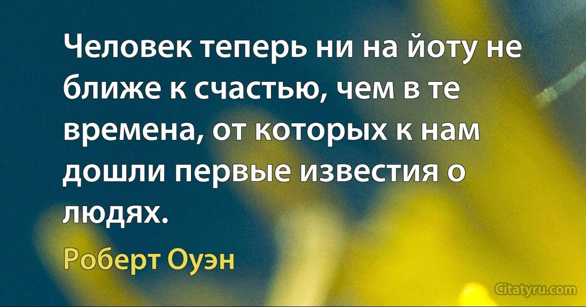 Человек теперь ни на йоту не ближе к счастью, чем в те времена, от которых к нам дошли первые известия о людях. (Роберт Оуэн)