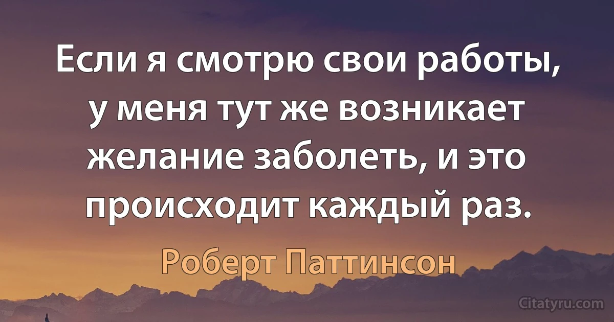 Если я смотрю свои работы, у меня тут же возникает желание заболеть, и это происходит каждый раз. (Роберт Паттинсон)