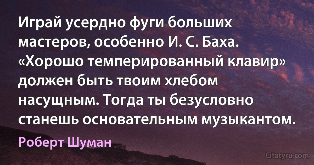 Играй усердно фуги больших мастеров, особенно И. С. Баха. «Хорошо темперированный клавир» должен быть твоим хлебом насущным. Тогда ты безусловно станешь основательным музыкантом. (Роберт Шуман)