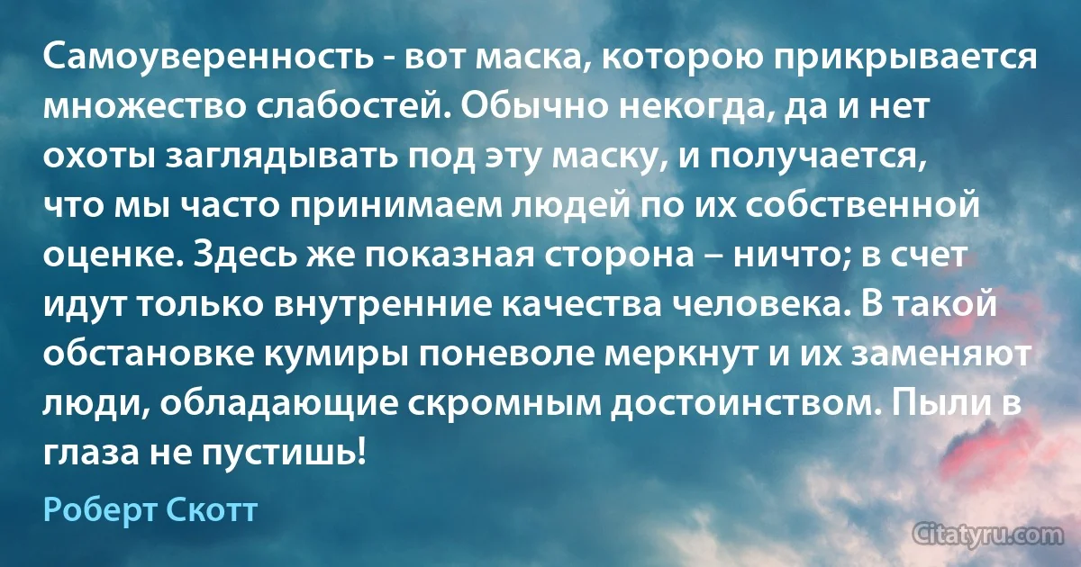 Самоуверенность - вот маска, которою прикрывается множество слабостей. Обычно некогда, да и нет охоты заглядывать под эту маску, и получается, что мы часто принимаем людей по их собственной оценке. Здесь же показная сторона – ничто; в счет идут только внутренние качества человека. В такой обстановке кумиры поневоле меркнут и их заменяют люди, обладающие скромным достоинством. Пыли в глаза не пустишь! (Роберт Скотт)