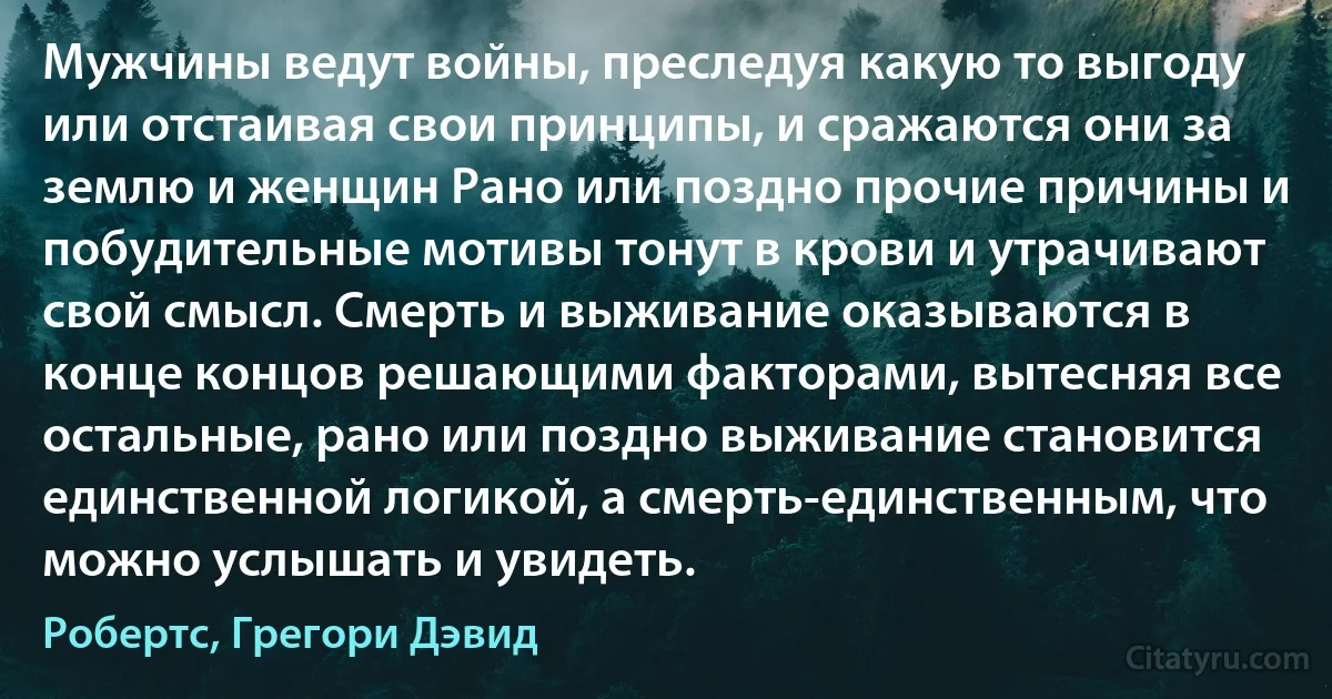 Мужчины ведут войны, преследуя какую то выгоду или отстаивая свои принципы, и сражаются они за землю и женщин Рано или поздно прочие причины и побудительные мотивы тонут в крови и утрачивают свой смысл. Смерть и выживание оказываются в конце концов решающими факторами, вытесняя все остальные, рано или поздно выживание становится единственной логикой, а смерть-единственным, что можно услышать и увидеть. (Робертс, Грегори Дэвид)