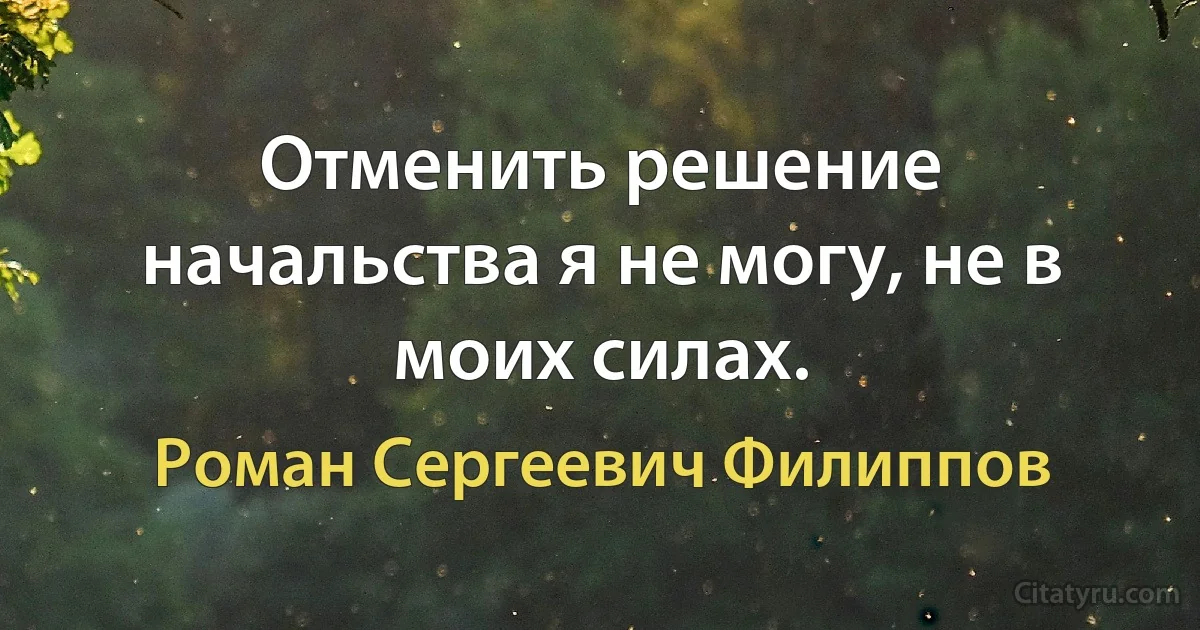 Отменить решение начальства я не могу, не в моих силах. (Роман Сергеевич Филиппов)