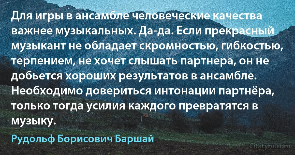 Для игры в ансамбле человеческие качества важнее музыкальных. Да-да. Если прекрасный музыкант не обладает скромностью, гибкостью, терпением, не хочет слышать партнера, он не добьется хороших результатов в ансамбле. Необходимо довериться интонации партнёра, только тогда усилия каждого превратятся в музыку. (Рудольф Борисович Баршай)