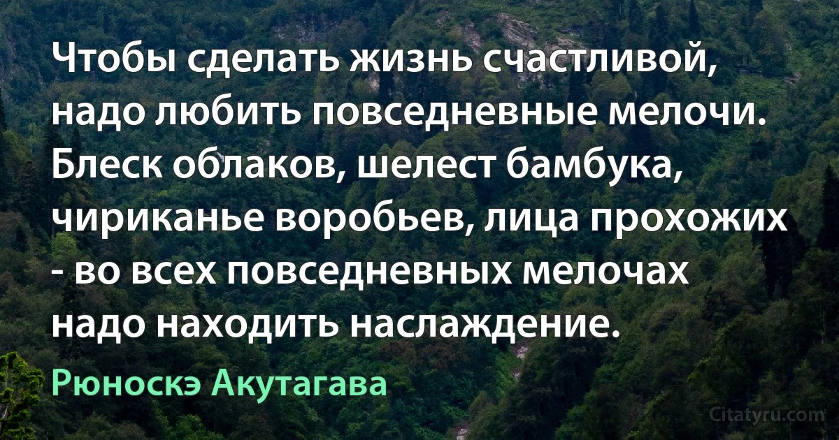 Чтобы сделать жизнь счастливой, надо любить повседневные мелочи. Блеск облаков, шелест бамбука, чириканье воробьев, лица прохожих - во всех повседневных мелочах надо находить наслаждение. (Рюноскэ Акутагава)