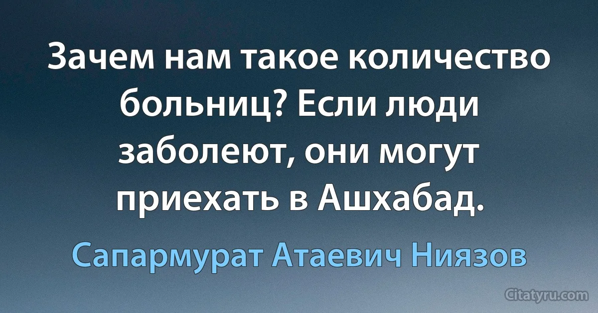 Зачем нам такое количество больниц? Если люди заболеют, они могут приехать в Ашхабад. (Сапармурат Атаевич Ниязов)