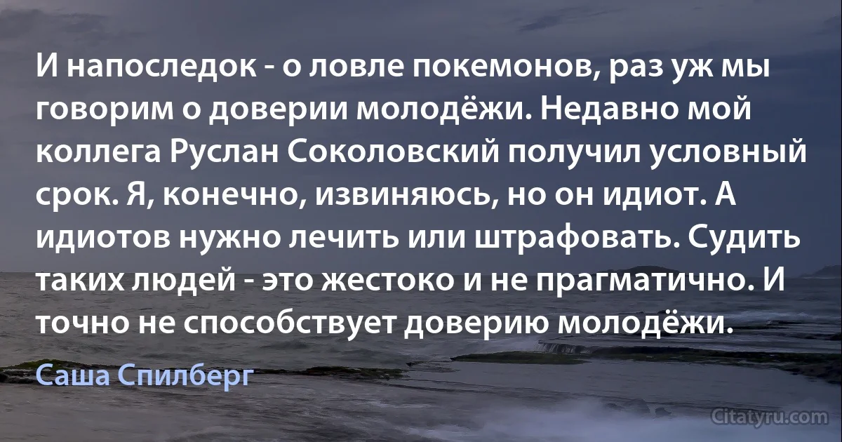 И напоследок - о ловле покемонов, раз уж мы говорим о доверии молодёжи. Недавно мой коллега Руслан Соколовский получил условный срок. Я, конечно, извиняюсь, но он идиот. А идиотов нужно лечить или штрафовать. Судить таких людей - это жестоко и не прагматично. И точно не способствует доверию молодёжи. (Саша Спилберг)