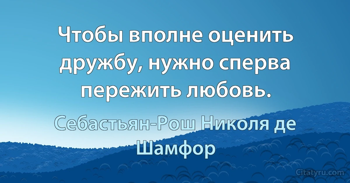 Чтобы вполне оценить дружбу, нужно сперва пережить любовь. (Себастьян-Рош Николя де Шамфор)