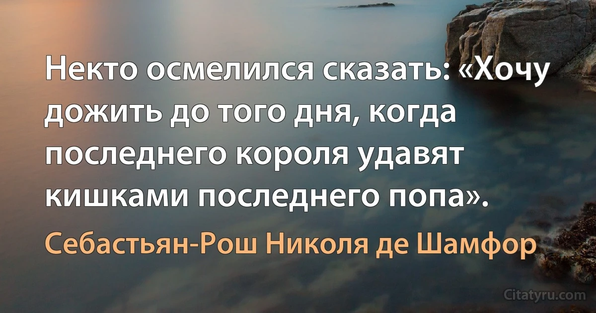 Некто осмелился сказать: «Хочу дожить до того дня, когда последнего короля удавят кишками последнего попа». (Себастьян-Рош Николя де Шамфор)