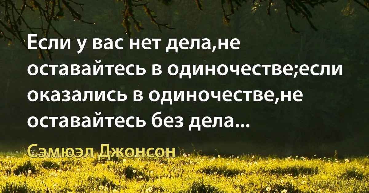 Если у вас нет дела,не оставайтесь в одиночестве;если оказались в одиночестве,не оставайтесь без дела... (Сэмюэл Джонсон)