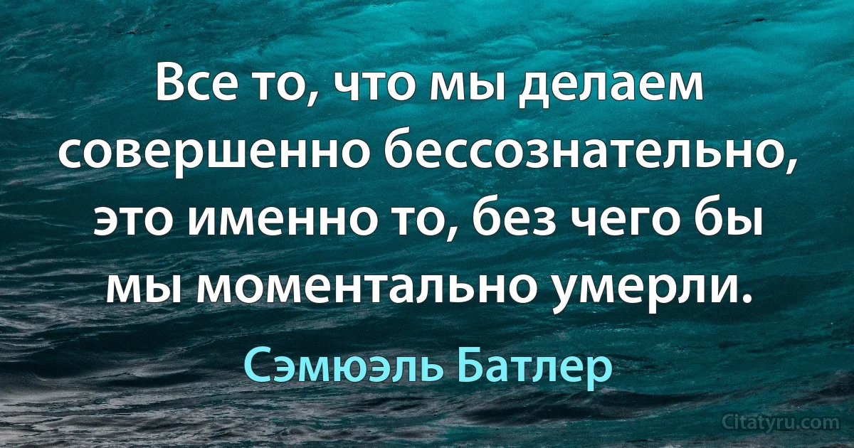 Все то, что мы делаем совершенно бессознательно, это именно то, без чего бы мы моментально умерли. (Сэмюэль Батлер)