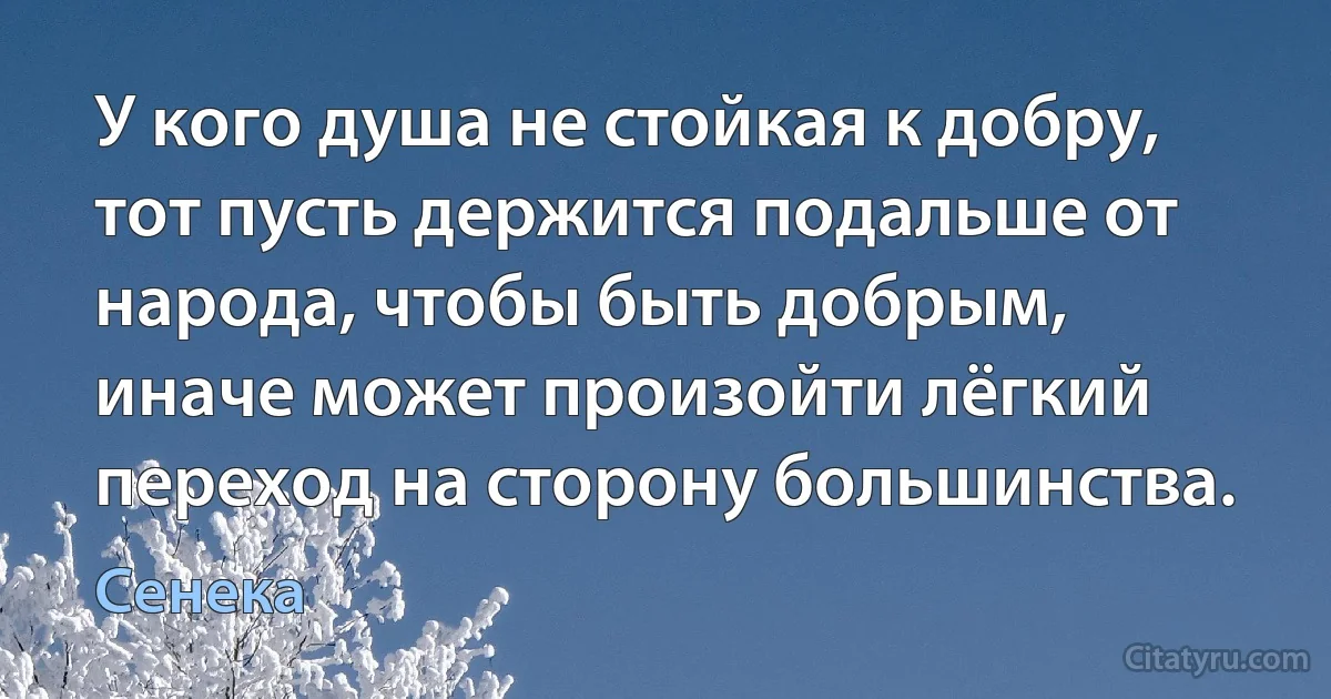 У кого душа не стойкая к добру, тот пусть держится подальше от народа, чтобы быть добрым, иначе может произойти лёгкий переход на сторону большинства. (Сенека)