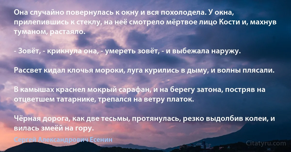 Она случайно повернулась к окну и вся похолодела. У окна, прилепившись к стеклу, на неё смотрело мёртвое лицо Кости и, махнув туманом, растаяло.

- Зовёт, - крикнула она, - умереть зовёт, - и выбежала наружу.

Рассвет кидал клочья мороки, луга курились в дыму, и волны плясали.

В камышах краснел мокрый сарафан, и на берегу затона, постряв на отцветшем татарнике, трепался на ветру платок.

Чёрная дорога, как две тесьмы, протянулась, резко выдолбив колеи, и вилась змеёй на гору. (Сергей Александрович Есенин)