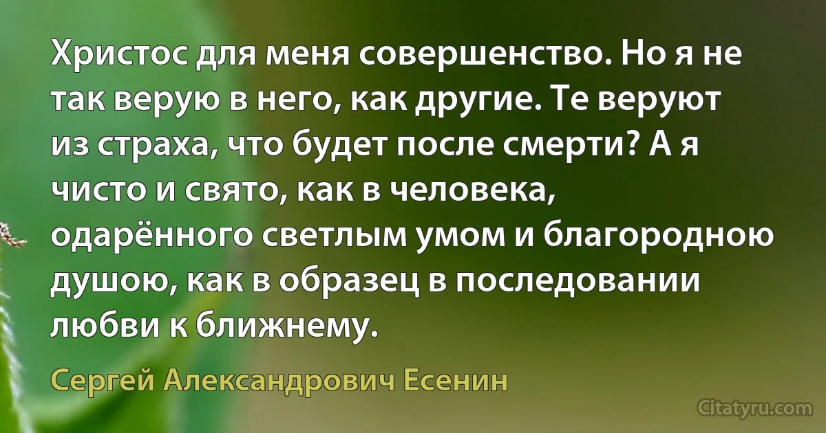 Христос для меня совершенство. Но я не так верую в него, как другие. Те веруют из страха, что будет после смерти? А я чисто и свято, как в человека, одарённого светлым умом и благородною душою, как в образец в последовании любви к ближнему. (Сергей Александрович Есенин)