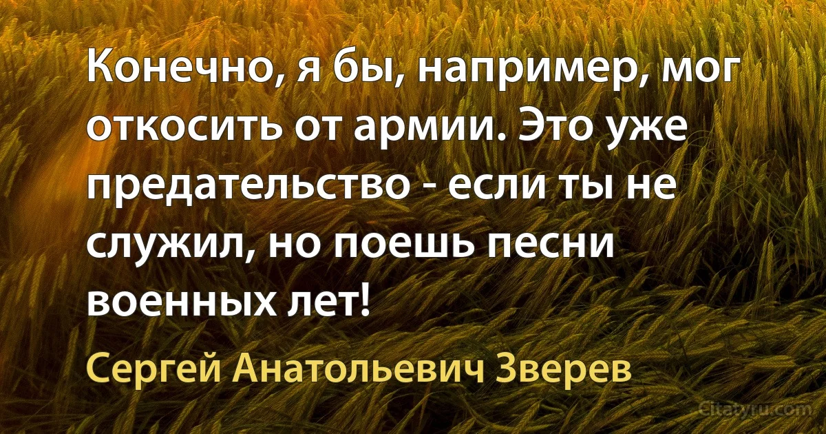 Конечно, я бы, например, мог откосить от армии. Это уже предательство - если ты не служил, но поешь песни военных лет! (Сергей Анатольевич Зверев)