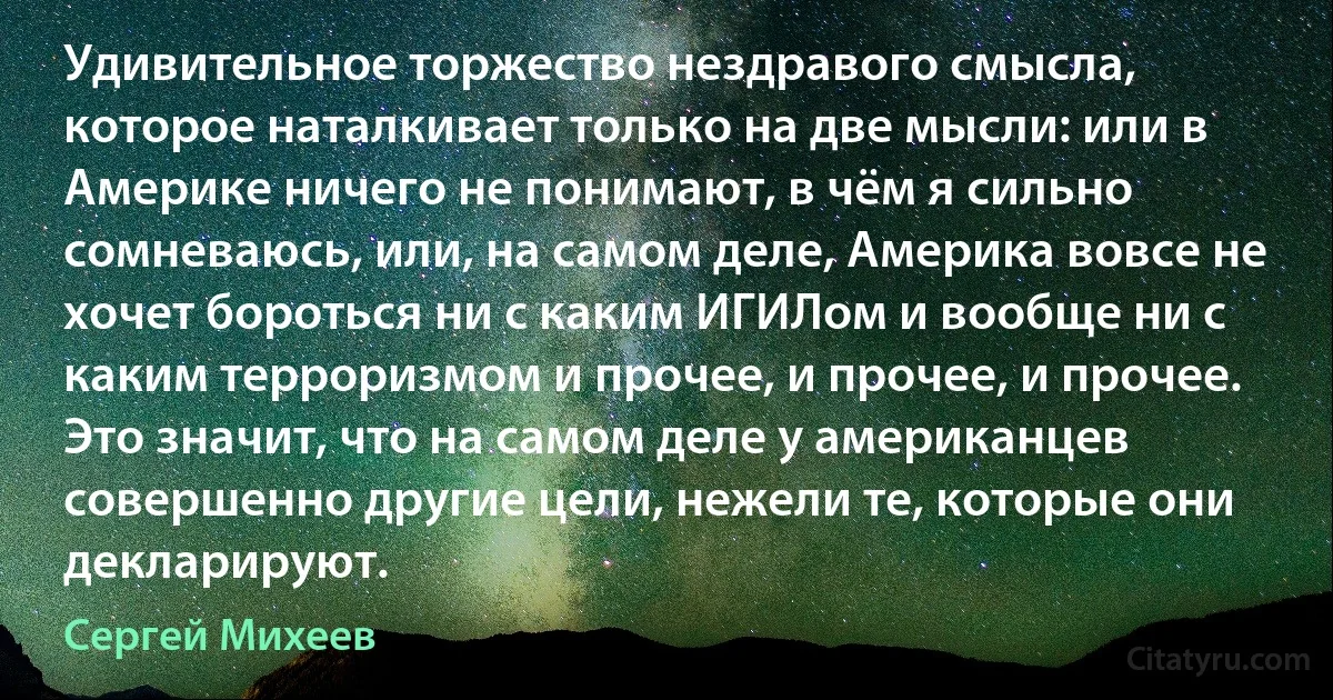 Удивительное торжество нездравого смысла, которое наталкивает только на две мысли: или в Америке ничего не понимают, в чём я сильно сомневаюсь, или, на самом деле, Америка вовсе не хочет бороться ни с каким ИГИЛом и вообще ни с каким терроризмом и прочее, и прочее, и прочее. Это значит, что на самом деле у американцев совершенно другие цели, нежели те, которые они декларируют. (Сергей Михеев)