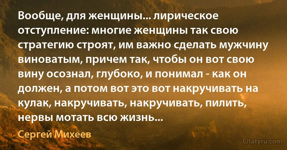 Вообще, для женщины... лирическое отступление: многие женщины так свою стратегию строят, им важно сделать мужчину виноватым, причем так, чтобы он вот свою вину осознал, глубоко, и понимал - как он должен, а потом вот это вот накручивать на кулак, накручивать, накручивать, пилить, нервы мотать всю жизнь... (Сергей Михеев)