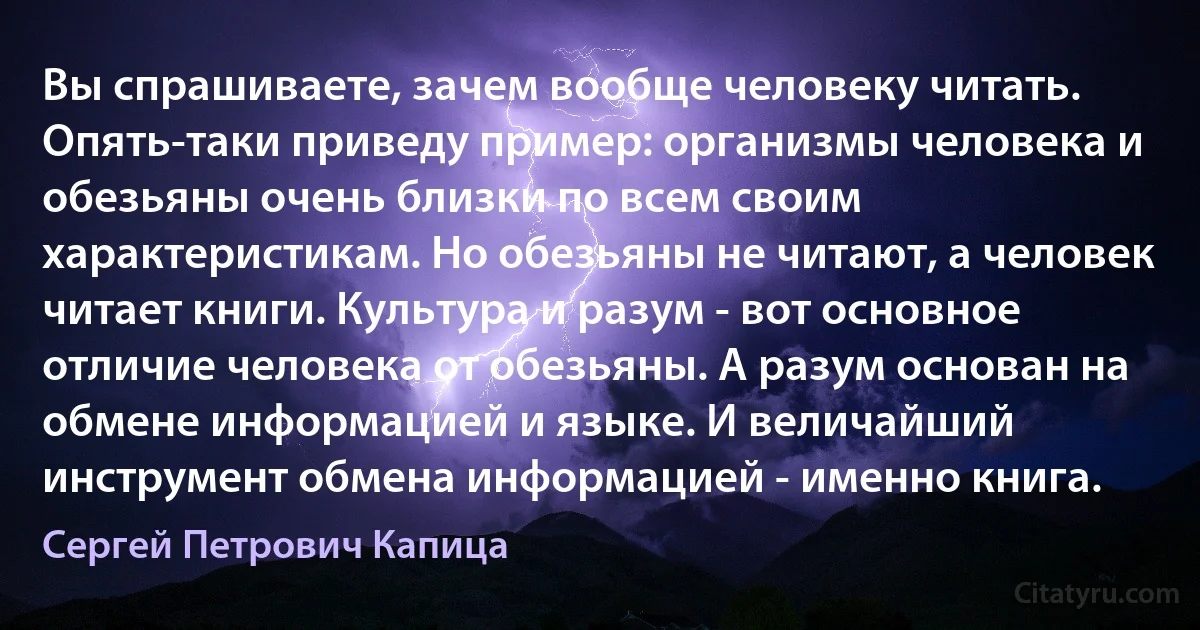 Вы спрашиваете, зачем вообще человеку читать. Опять-таки приведу пример: организмы человека и обезьяны очень близки по всем своим характеристикам. Но обезьяны не читают, а человек читает книги. Культура и разум - вот основное отличие человека от обезьяны. А разум основан на обмене информацией и языке. И величайший инструмент обмена информацией - именно книга. (Сергей Петрович Капица)