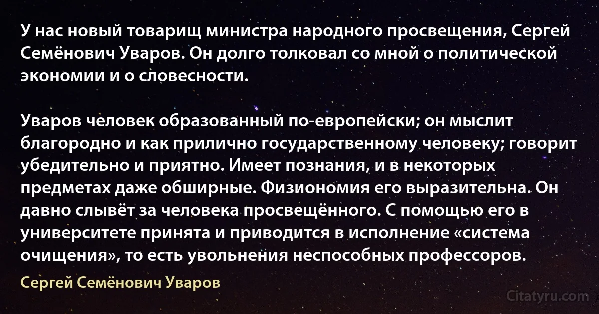 У нас новый товарищ министра народного просвещения, Сергей Семёнович Уваров. Он долго толковал со мной о политической экономии и о словесности.

Уваров человек образованный по-европейски; он мыслит благородно и как прилично государственному человеку; говорит убедительно и приятно. Имеет познания, и в некоторых предметах даже обширные. Физиономия его выразительна. Он давно слывёт за человека просвещённого. С помощью его в университете принята и приводится в исполнение «система очищения», то есть увольнения неспособных профессоров. (Сергей Семёнович Уваров)