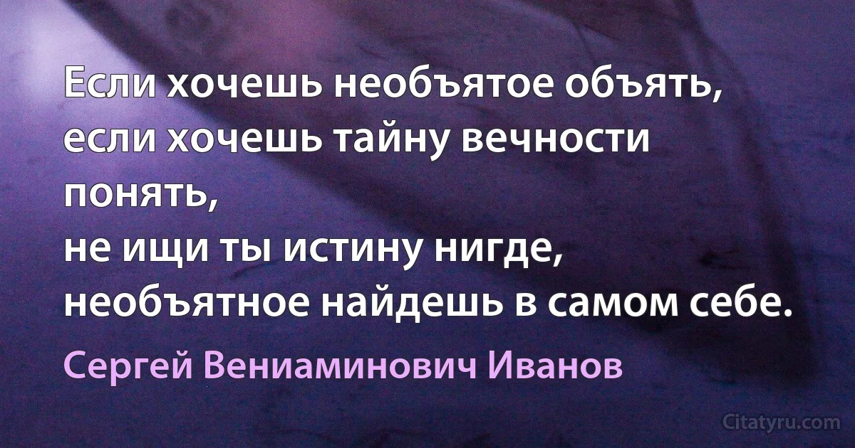 Если хочешь необъятое объять,
если хочешь тайну вечности понять,
не ищи ты истину нигде,
необъятное найдешь в самом себе. (Сергей Вениаминович Иванов)