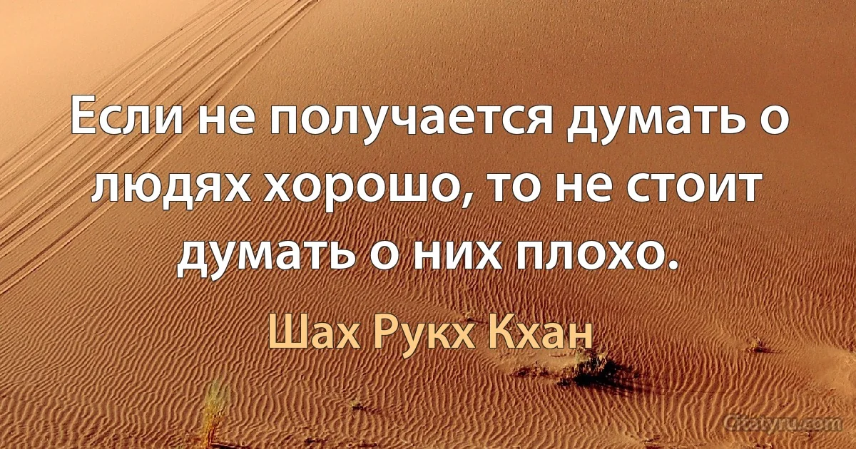 Если не получается думать о людях хорошо, то не стоит думать о них плохо. (Шах Рукх Кхан)