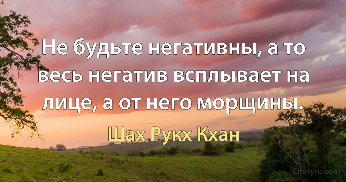 Не будьте негативны, а то весь негатив всплывает на лице, а от него морщины. (Шах Рукх Кхан)