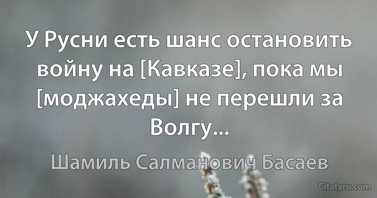 У Русни есть шанс остановить войну на [Кавказе], пока мы [моджахеды] не перешли за Волгу... (Шамиль Салманович Басаев)