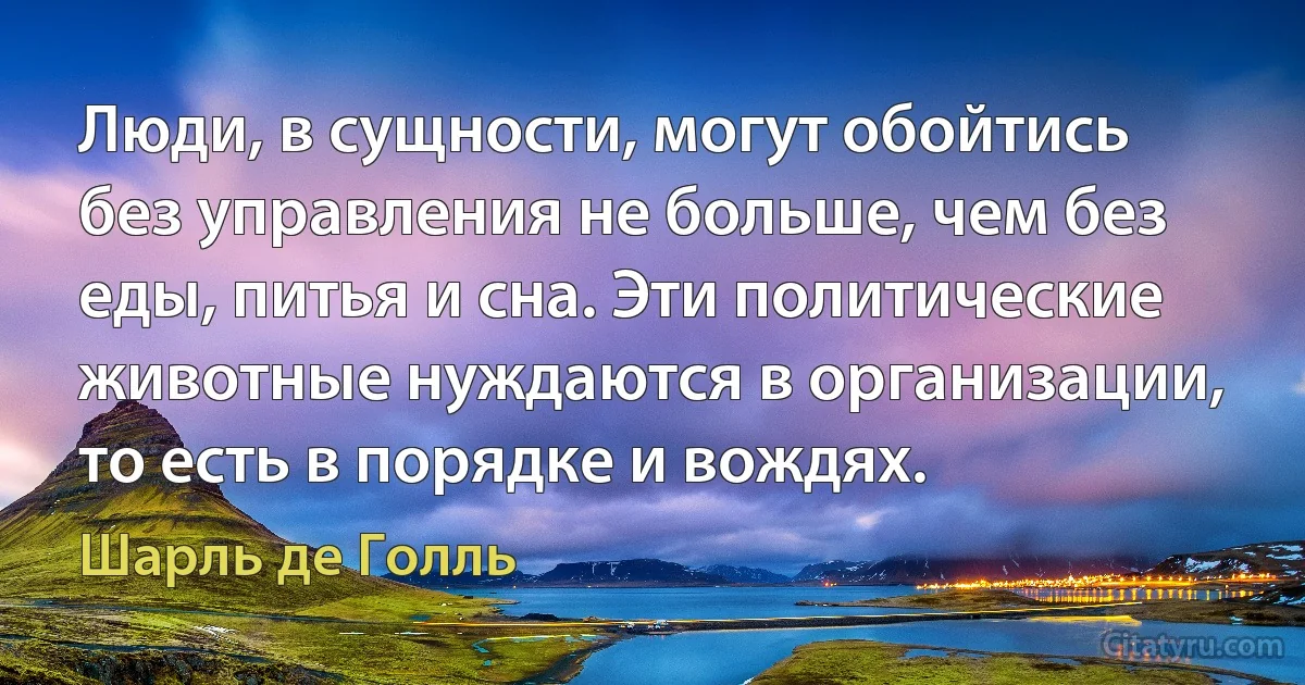 Люди, в сущности, могут обойтись без управления не больше, чем без еды, питья и сна. Эти политические животные нуждаются в организации, то есть в порядке и вождях. (Шарль де Голль)